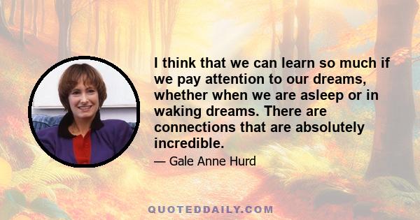 I think that we can learn so much if we pay attention to our dreams, whether when we are asleep or in waking dreams. There are connections that are absolutely incredible.