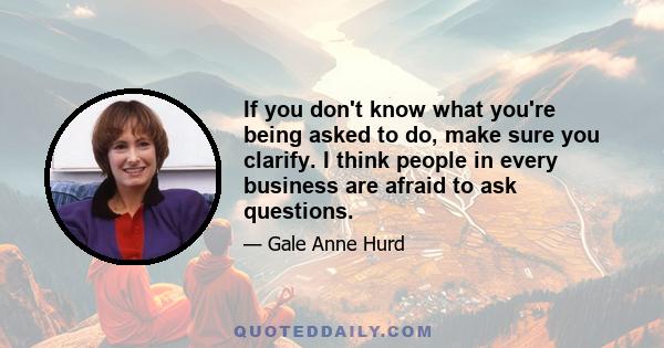 If you don't know what you're being asked to do, make sure you clarify. I think people in every business are afraid to ask questions.