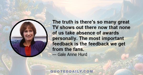 The truth is there's so many great TV shows out there now that none of us take absence of awards personally. The most important feedback is the feedback we get from the fans.