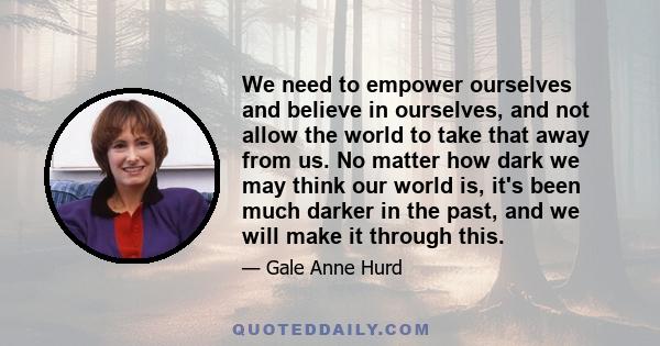 We need to empower ourselves and believe in ourselves, and not allow the world to take that away from us. No matter how dark we may think our world is, it's been much darker in the past, and we will make it through this.