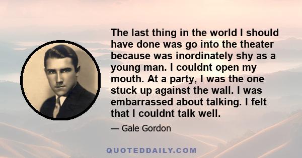 The last thing in the world I should have done was go into the theater because was inordinately shy as a young man. I couldnt open my mouth. At a party, I was the one stuck up against the wall. I was embarrassed about