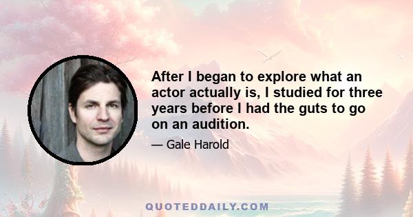 After I began to explore what an actor actually is, I studied for three years before I had the guts to go on an audition.