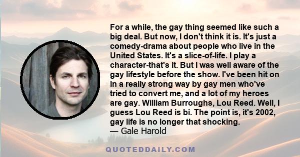 For a while, the gay thing seemed like such a big deal. But now, I don't think it is. It's just a comedy-drama about people who live in the United States. It's a slice-of-life. I play a character-that's it. But I was