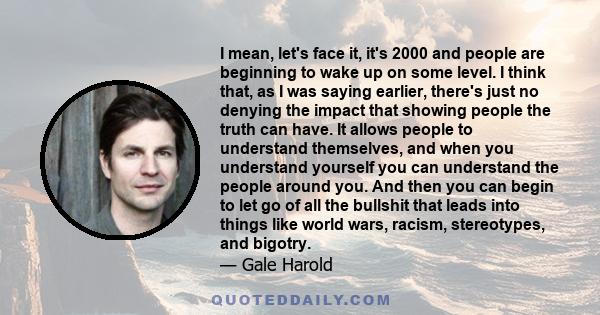 I mean, let's face it, it's 2000 and people are beginning to wake up on some level. I think that, as I was saying earlier, there's just no denying the impact that showing people the truth can have. It allows people to