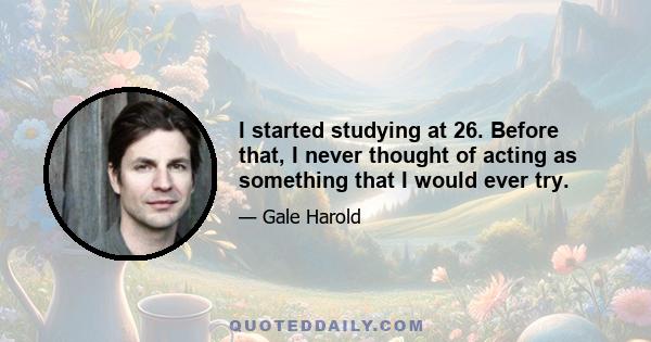 I started studying at 26. Before that, I never thought of acting as something that I would ever try.