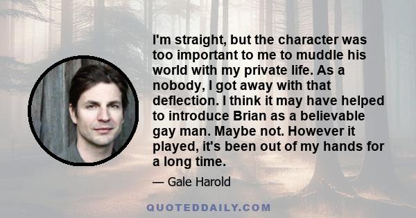 I'm straight, but the character was too important to me to muddle his world with my private life. As a nobody, I got away with that deflection. I think it may have helped to introduce Brian as a believable gay man.