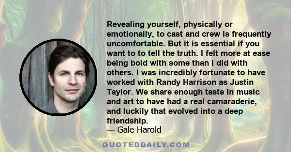 Revealing yourself, physically or emotionally, to cast and crew is frequently uncomfortable. But it is essential if you want to to tell the truth. I felt more at ease being bold with some than I did with others. I was