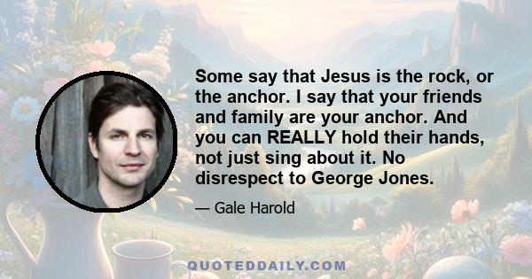 Some say that Jesus is the rock, or the anchor. I say that your friends and family are your anchor. And you can REALLY hold their hands, not just sing about it. No disrespect to George Jones.