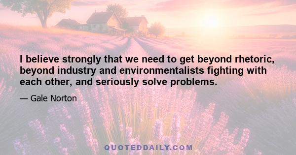 I believe strongly that we need to get beyond rhetoric, beyond industry and environmentalists fighting with each other, and seriously solve problems.