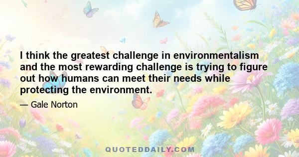 I think the greatest challenge in environmentalism and the most rewarding challenge is trying to figure out how humans can meet their needs while protecting the environment.