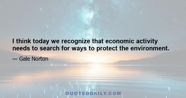 I think today we recognize that economic activity needs to search for ways to protect the environment.