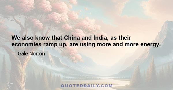 We also know that China and India, as their economies ramp up, are using more and more energy.