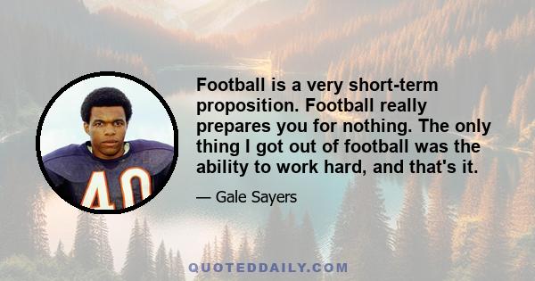 Football is a very short-term proposition. Football really prepares you for nothing. The only thing I got out of football was the ability to work hard, and that's it.