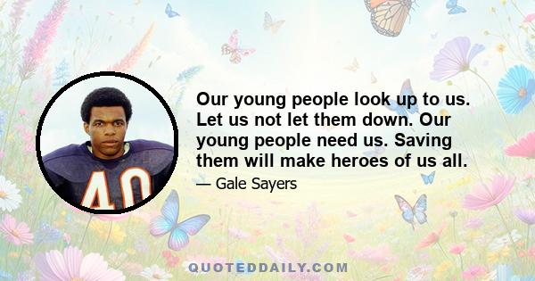 Our young people look up to us. Let us not let them down. Our young people need us. Saving them will make heroes of us all.