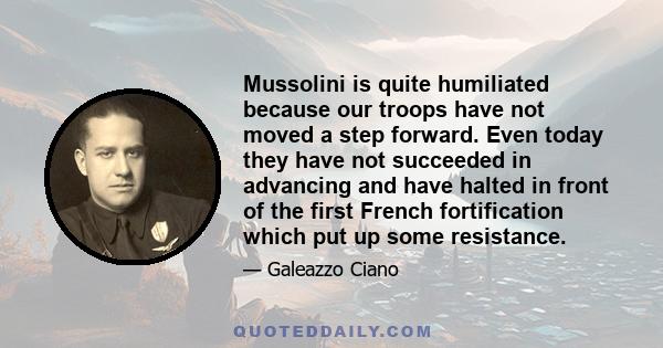 Mussolini is quite humiliated because our troops have not moved a step forward. Even today they have not succeeded in advancing and have halted in front of the first French fortification which put up some resistance.