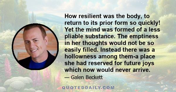 How resilient was the body, to return to its prior form so quickly! Yet the mind was formed of a less pliable substance. The emptiness in her thoughts would not be so easily filled. Instead there was a hollowness among