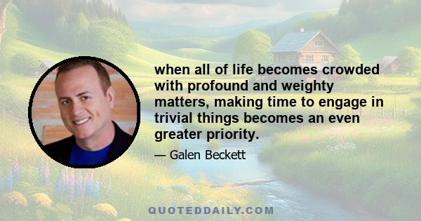 when all of life becomes crowded with profound and weighty matters, making time to engage in trivial things becomes an even greater priority.