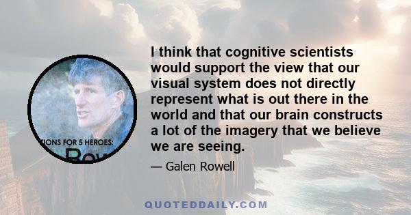 I think that cognitive scientists would support the view that our visual system does not directly represent what is out there in the world and that our brain constructs a lot of the imagery that we believe we are seeing.