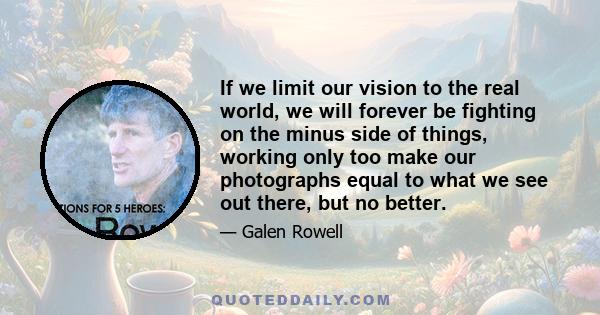 If we limit our vision to the real world, we will forever be fighting on the minus side of things, working only too make our photographs equal to what we see out there, but no better.