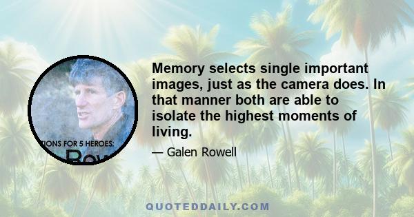 Memory selects single important images, just as the camera does. In that manner both are able to isolate the highest moments of living.