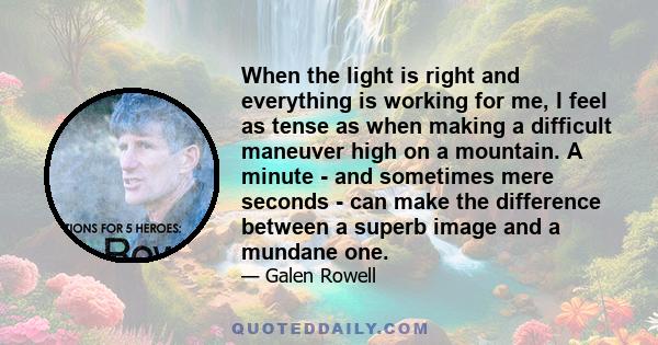 When the light is right and everything is working for me, I feel as tense as when making a difficult maneuver high on a mountain. A minute - and sometimes mere seconds - can make the difference between a superb image