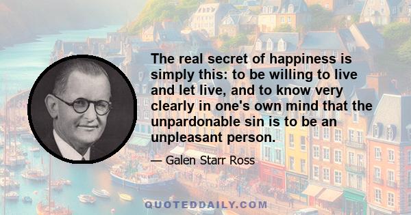 The real secret of happiness is simply this: to be willing to live and let live, and to know very clearly in one's own mind that the unpardonable sin is to be an unpleasant person.