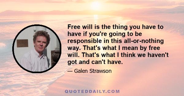 Free will is the thing you have to have if you're going to be responsible in this all-or-nothing way. That's what I mean by free will. That's what I think we haven't got and can't have.