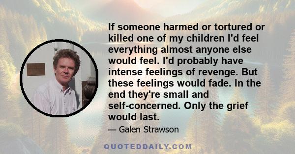 If someone harmed or tortured or killed one of my children I'd feel everything almost anyone else would feel. I'd probably have intense feelings of revenge. But these feelings would fade. In the end they're small and