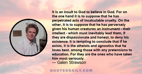 It is an insult to God to believe in God. For on the one hand it is to suppose that he has perpetrated acts of incalculable cruelty. On the other, it is to suppose that he has perversely given his human creatures an