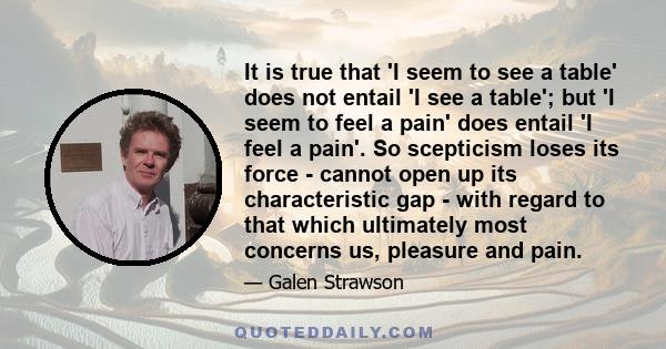 It is true that 'I seem to see a table' does not entail 'I see a table'; but 'I seem to feel a pain' does entail 'I feel a pain'. So scepticism loses its force - cannot open up its characteristic gap - with regard to