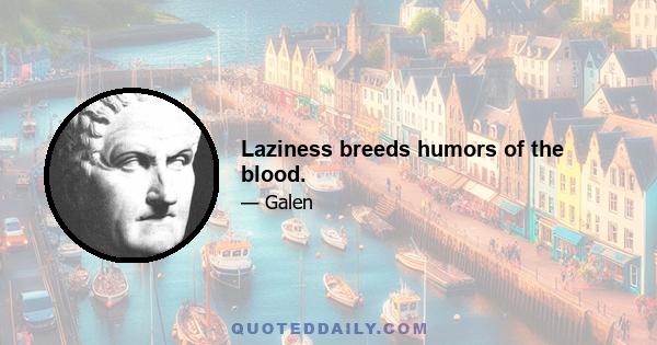 Laziness breeds humors of the blood.