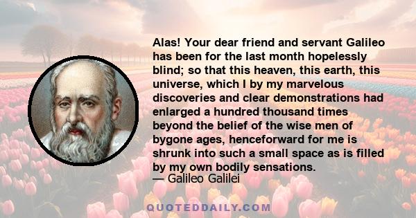 Alas! Your dear friend and servant Galileo has been for the last month hopelessly blind; so that this heaven, this earth, this universe, which I by my marvelous discoveries and clear demonstrations had enlarged a