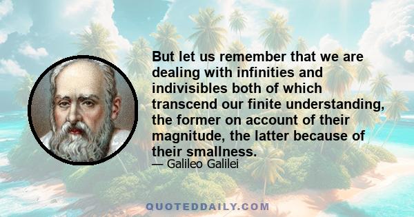 But let us remember that we are dealing with infinities and indivisibles both of which transcend our finite understanding, the former on account of their magnitude, the latter because of their smallness.