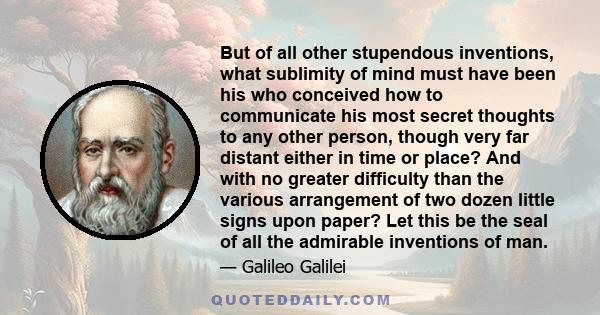 But of all other stupendous inventions, what sublimity of mind must have been his who conceived how to communicate his most secret thoughts to any other person, though very far distant either in time or place? And with