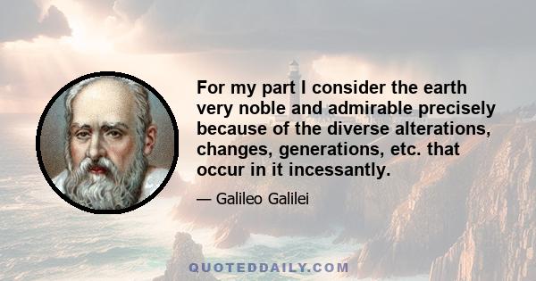 For my part I consider the earth very noble and admirable precisely because of the diverse alterations, changes, generations, etc. that occur in it incessantly.