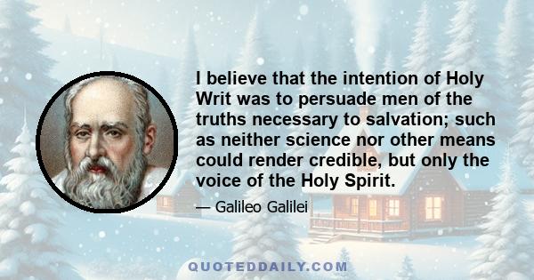 I believe that the intention of Holy Writ was to persuade men of the truths necessary to salvation; such as neither science nor other means could render credible, but only the voice of the Holy Spirit.