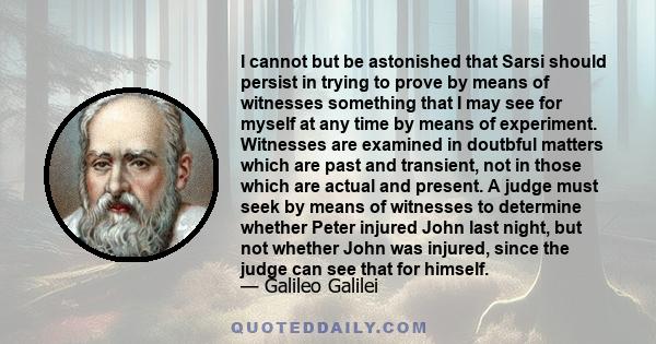 I cannot but be astonished that Sarsi should persist in trying to prove by means of witnesses something that I may see for myself at any time by means of experiment. Witnesses are examined in doutbful matters which are