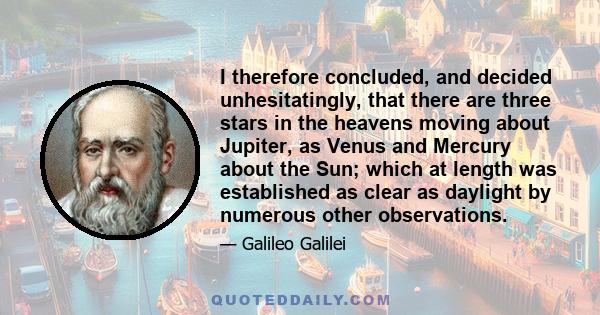 I therefore concluded, and decided unhesitatingly, that there are three stars in the heavens moving about Jupiter, as Venus and Mercury about the Sun; which at length was established as clear as daylight by numerous