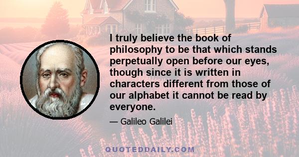 I truly believe the book of philosophy to be that which stands perpetually open before our eyes, though since it is written in characters different from those of our alphabet it cannot be read by everyone.