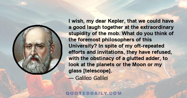 I wish, my dear Kepler, that we could have a good laugh together at the extraordinary stupidity of the mob. What do you think of the foremost philosophers of this University? In spite of my oft-repeated efforts and