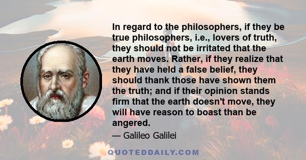 In regard to the philosophers, if they be true philosophers, i.e., lovers of truth, they should not be irritated that the earth moves. Rather, if they realize that they have held a false belief, they should thank those