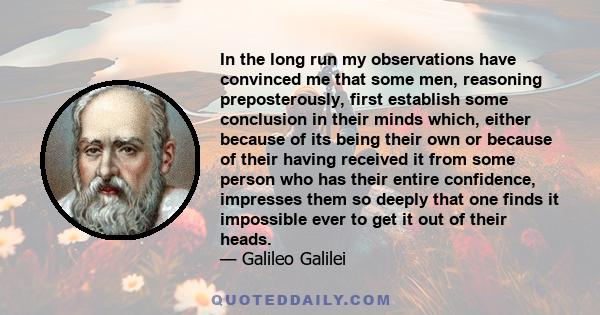 In the long run my observations have convinced me that some men, reasoning preposterously, first establish some conclusion in their minds which, either because of its being their own or because of their having received