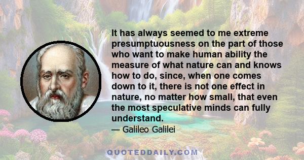 It has always seemed to me extreme presumptuousness on the part of those who want to make human ability the measure of what nature can and knows how to do, since, when one comes down to it, there is not one effect in