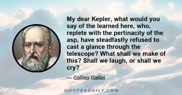 My dear Kepler, what would you say of the learned here, who, replete with the pertinacity of the asp, have steadfastly refused to cast a glance through the telescope? What shall we make of this? Shall we laugh, or shall 