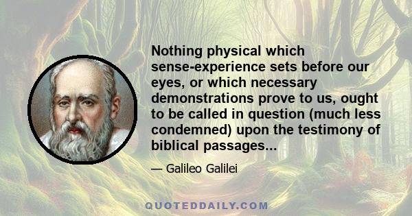 Nothing physical which sense-experience sets before our eyes, or which necessary demonstrations prove to us, ought to be called in question (much less condemned) upon the testimony of biblical passages...