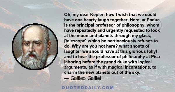 Oh, my dear Kepler, how I wish that we could have one hearty laugh together. Here, at Padua, is the principal professor of philosophy, whom I have repeatedly and urgently requested to look at the moon and planets