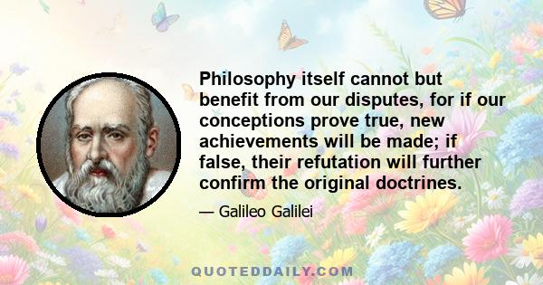 Philosophy itself cannot but benefit from our disputes, for if our conceptions prove true, new achievements will be made; if false, their refutation will further confirm the original doctrines.