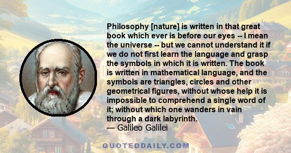 Philosophy [nature] is written in that great book which ever is before our eyes -- I mean the universe -- but we cannot understand it if we do not first learn the language and grasp the symbols in which it is written.