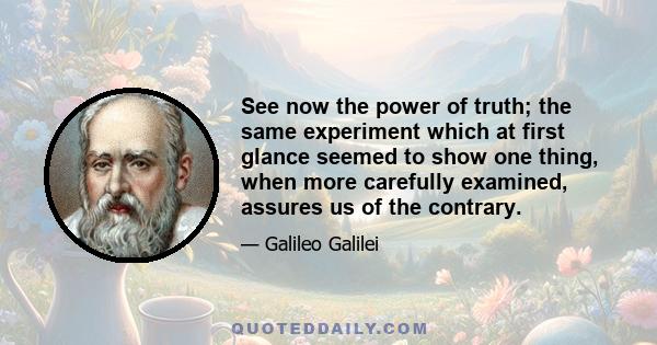 See now the power of truth; the same experiment which at first glance seemed to show one thing, when more carefully examined, assures us of the contrary.