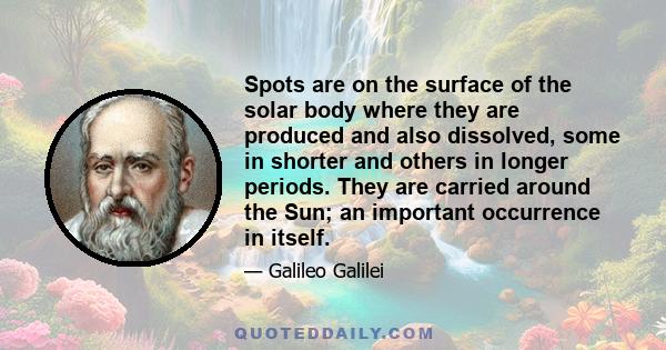 Spots are on the surface of the solar body where they are produced and also dissolved, some in shorter and others in longer periods. They are carried around the Sun; an important occurrence in itself.